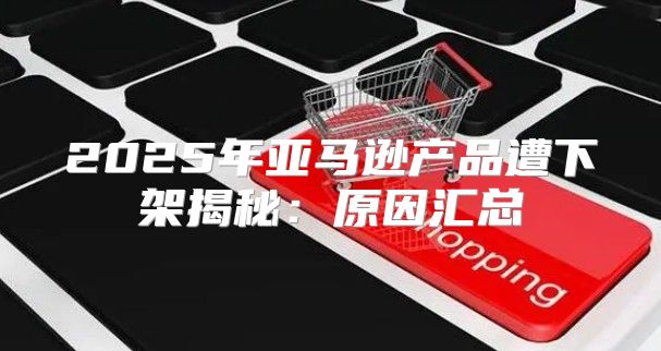 2025年亚马逊产品遭下架揭秘：原因汇总