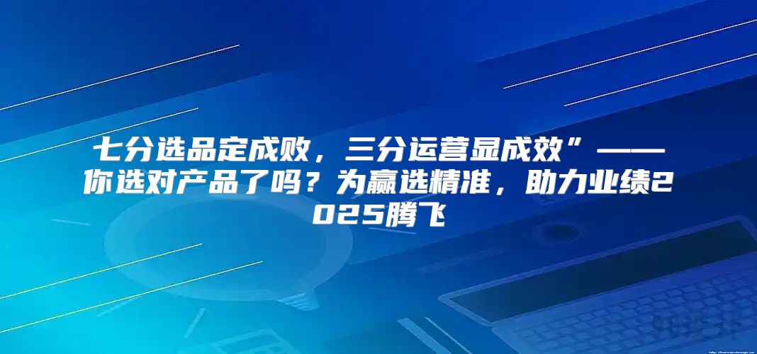 七分选品定成败，三分运营显成效”——你选对产品了吗？为赢选精准，助力业绩2025腾飞