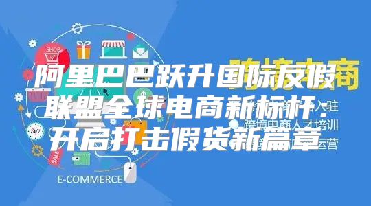 阿里巴巴跃升国际反假联盟全球电商新标杆：开启打击假货新篇章