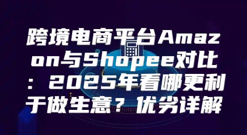跨境电商平台Amazon与Shopee对比：2025年看哪更利于做生意？优劣详解