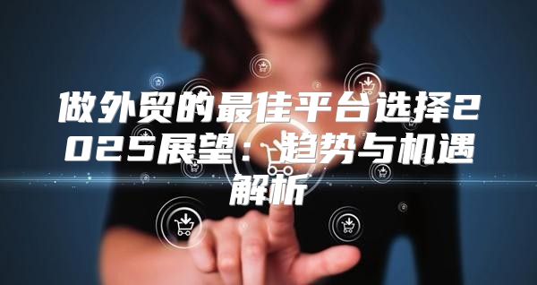 做外贸的最佳平台选择2025展望：趋势与机遇解析