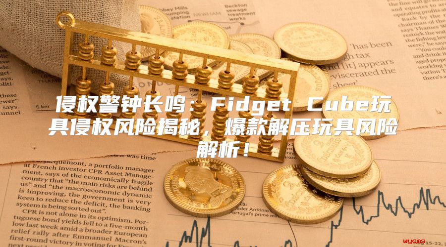 侵权警钟长鸣：Fidget Cube玩具侵权风险揭秘，爆款解压玩具风险解析！