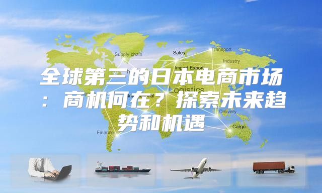 全球第三的日本电商市场：商机何在？探索未来趋势和机遇