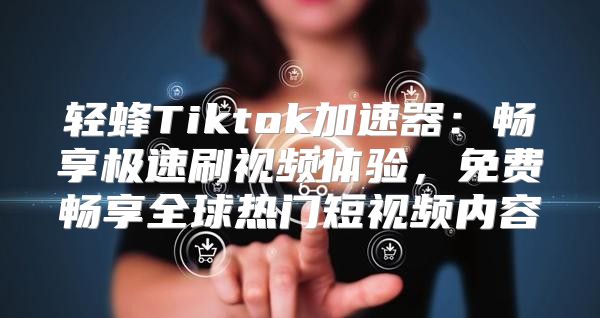 轻蜂Tiktok加速器：畅享极速刷视频体验，免费畅享全球热门短视频内容
