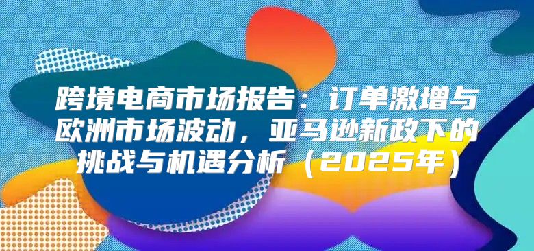 跨境电商市场报告：订单激增与欧洲市场波动，亚马逊新政下的挑战与机遇分析2025年