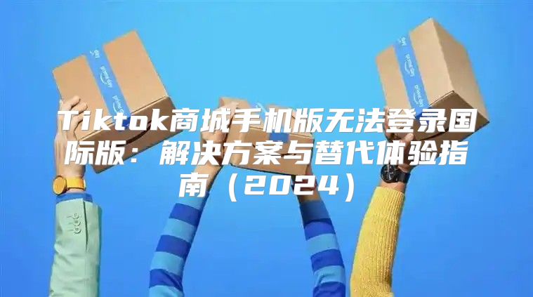 Tiktok商城手机版无法登录国际版：解决方案与替代体验指南2025