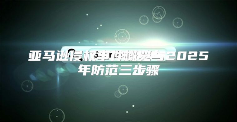 亚马逊侵权事件概览与2025年防范三步骤
