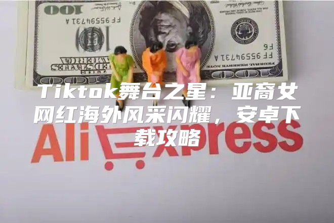 Tiktok舞台之星：亚裔女网红海外风采闪耀，安卓下载攻略