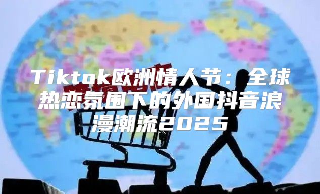 Tiktok欧洲情人节：全球热恋氛围下的外国抖音浪漫潮流2025