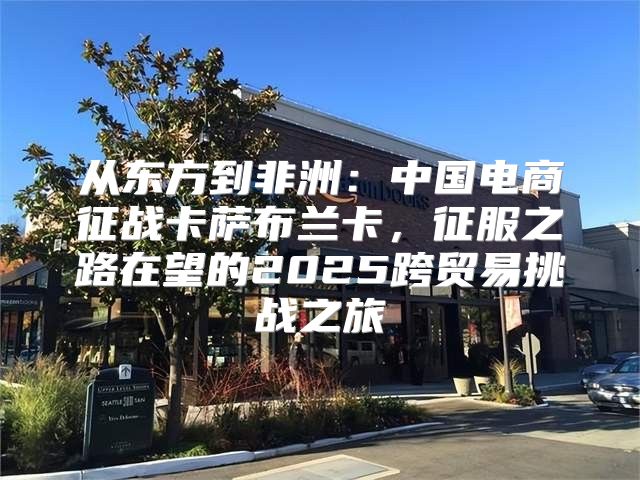 从东方到非洲：中国电商征战卡萨布兰卡，征服之路在望的2025跨贸易挑战之旅