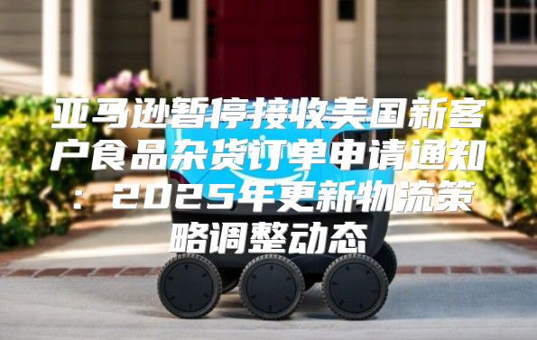 亚马逊暂停接收美国新客户食品杂货订单申请通知：2025年更新物流策略调整动态