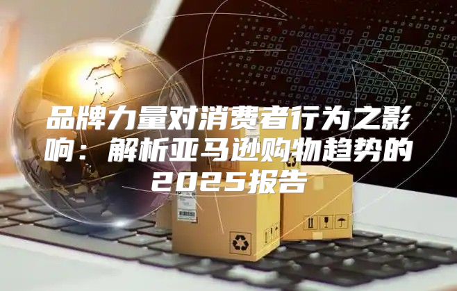 品牌力量对消费者行为之影响：解析亚马逊购物趋势的2025报告