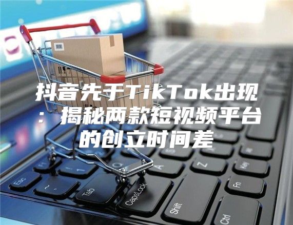 抖音先于TikTok出现：揭秘两款短视频平台的创立时间差