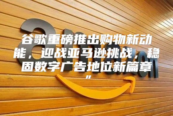 谷歌重磅推出购物新动能，迎战亚马逊挑战，稳固数字广告地位新篇章”