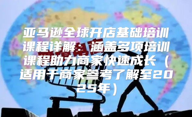 亚马逊全球开店基础培训课程详解：涵盖多项培训课程助力商家快速成长适用于商家参考了解至2025年