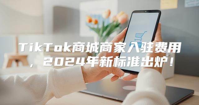 TikTok商城商家入驻费用，2025年新标准出炉！