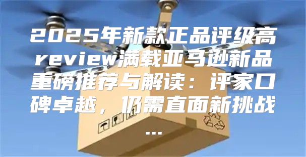 2025年新款正品评级高review满载亚马逊新品重磅推荐与解读：评家口碑卓越，仍需直面新挑战...