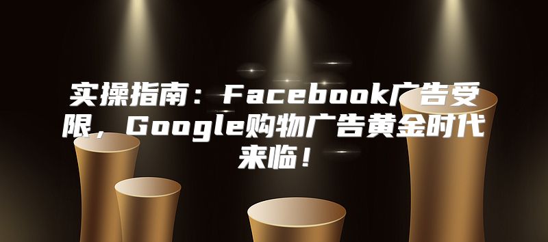 实操指南：Facebook广告受限，Google购物广告黄金时代来临！