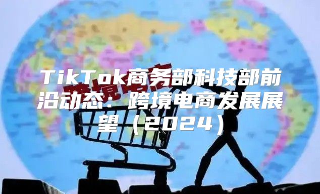TikTok商务部科技部前沿动态：跨境电商发展展望2025