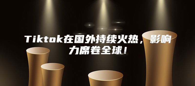 Tiktok在国外持续火热，影响力席卷全球！