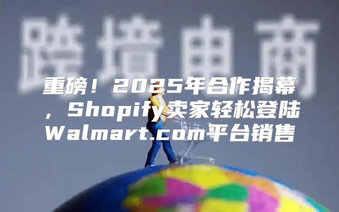 重磅！2025年合作揭幕，Shopify卖家轻松登陆Walmart.com平台销售