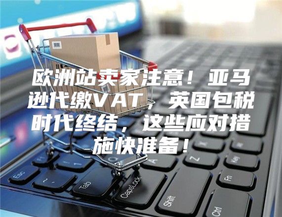 欧洲站卖家注意！亚马逊代缴VAT，英国包税时代终结，这些应对措施快准备！