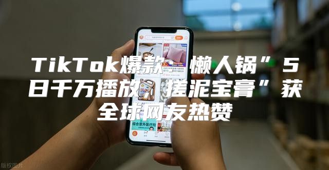 TikTok爆款：懒人锅”5日千万播放，搓泥宝膏”获全球网友热赞