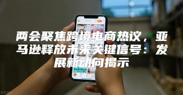 两会聚焦跨境电商热议，亚马逊释放未来关键信号：发展新动向揭示