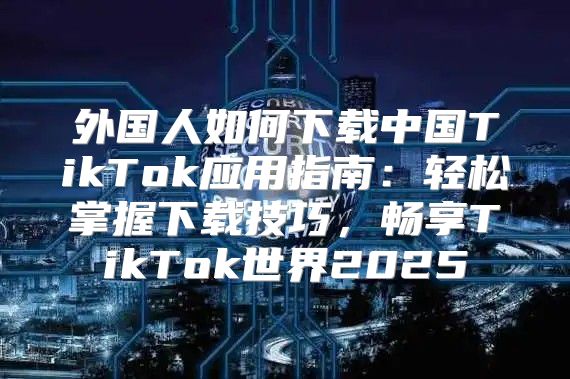 外国人如何下载中国TikTok应用指南：轻松掌握下载技巧，畅享TikTok世界2025