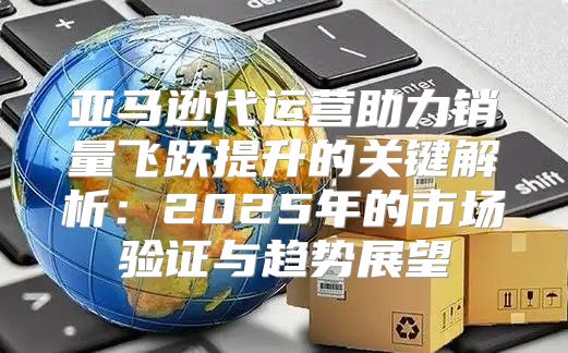 亚马逊代运营助力销量飞跃提升的关键解析：2025年的市场验证与趋势展望