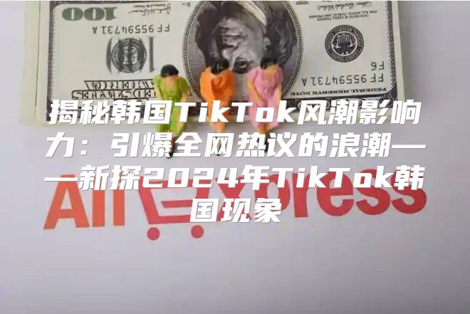 揭秘韩国TikTok风潮影响力：引爆全网热议的浪潮——新探2025年TikTok韩国现象