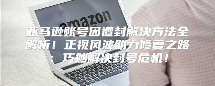 亚马逊账号因遭封解决方法全解析！正视风波助力修复之路：巧妙解决封号危机！