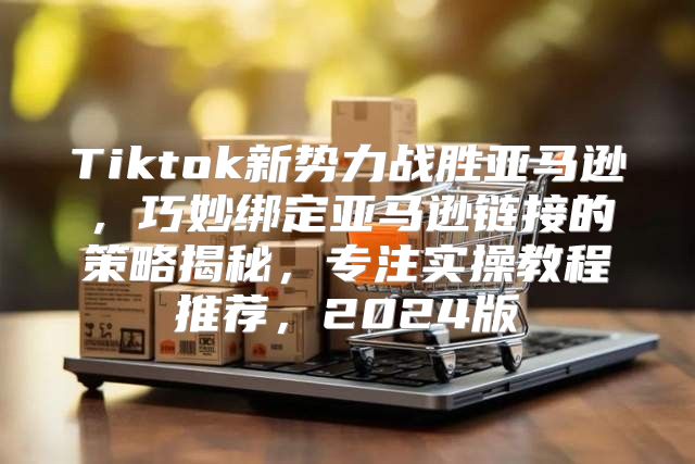 Tiktok新势力战胜亚马逊，巧妙绑定亚马逊链接的策略揭秘，专注实操教程推荐，2025版