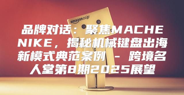 品牌对话：聚焦MACHENIKE，揭秘机械键盘出海新模式典范案例 - 跨境名人堂第8期2025展望