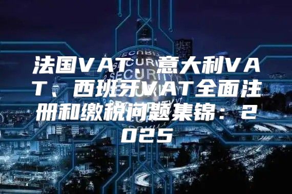 法国VAT、意大利VAT、西班牙VAT全面注册和缴税问题集锦：2025