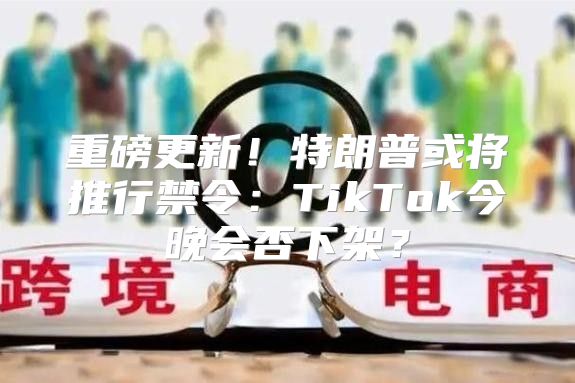 重磅更新！特朗普或将推行禁令：TikTok今晚会否下架？