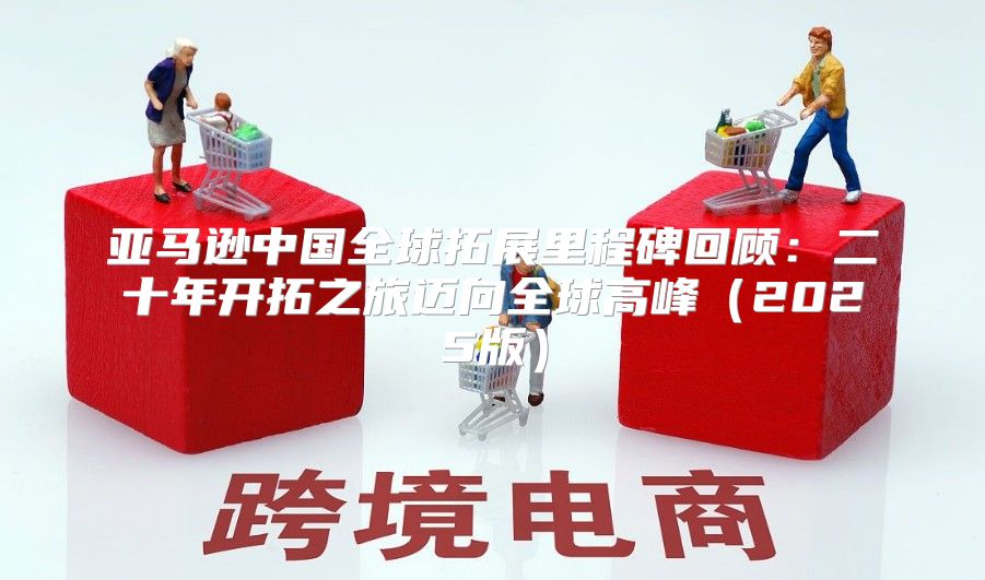 亚马逊中国全球拓展里程碑回顾：二十年开拓之旅迈向全球高峰2025版