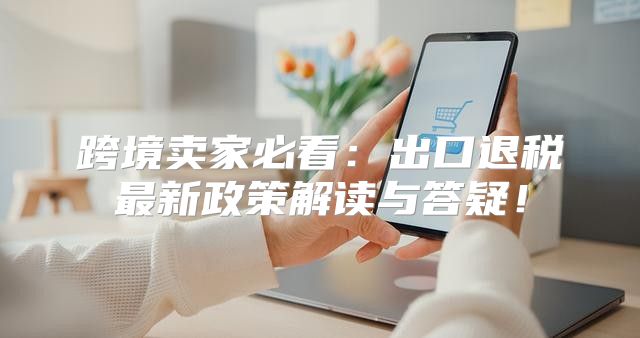 跨境卖家必看：出口退税最新政策解读与答疑！