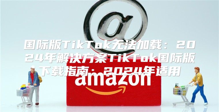 国际版TikTok无法加载：2025年解决方案TikTok国际版下载指南：2025年适用
