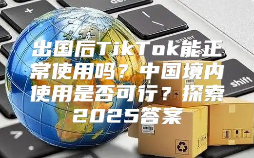 出国后TikTok能正常使用吗？中国境内使用是否可行？探索2025答案