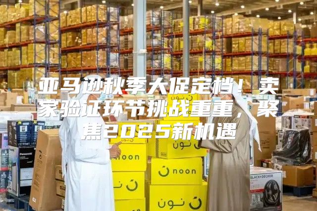 亚马逊秋季大促定档！卖家验证环节挑战重重，聚焦2025新机遇