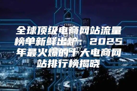 全球顶级电商网站流量榜单新鲜出炉：2025年最火爆的十大电商网站排行榜揭晓