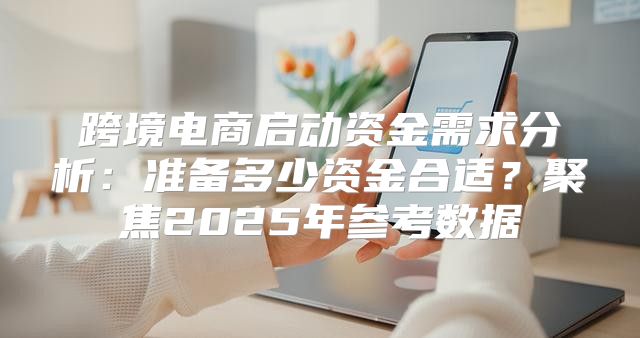 跨境电商启动资金需求分析：准备多少资金合适？聚焦2025年参考数据