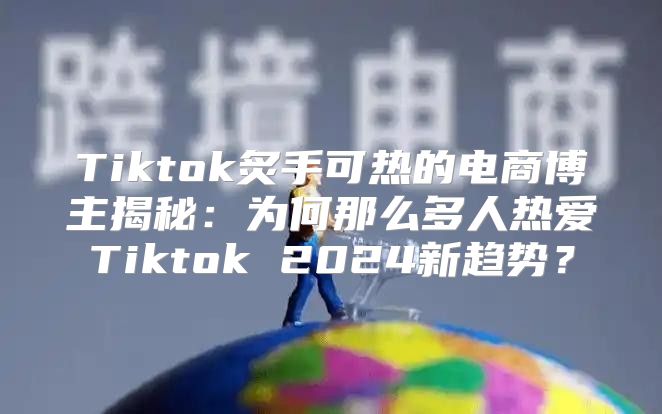 Tiktok炙手可热的电商博主揭秘：为何那么多人热爱Tiktok 2025新趋势？
