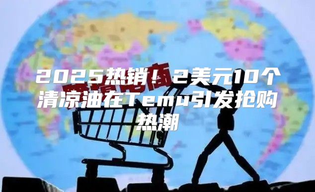 2025热销！2美元10个清凉油在Temu引发抢购热潮