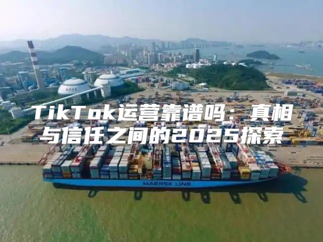 TikTok运营靠谱吗：真相与信任之间的2025探索