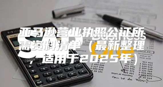 亚马逊营业执照公证所需资料清单最新整理，适用于2025年