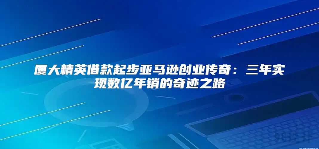 厦大精英借款起步亚马逊创业传奇：三年实现数亿年销的奇迹之路
