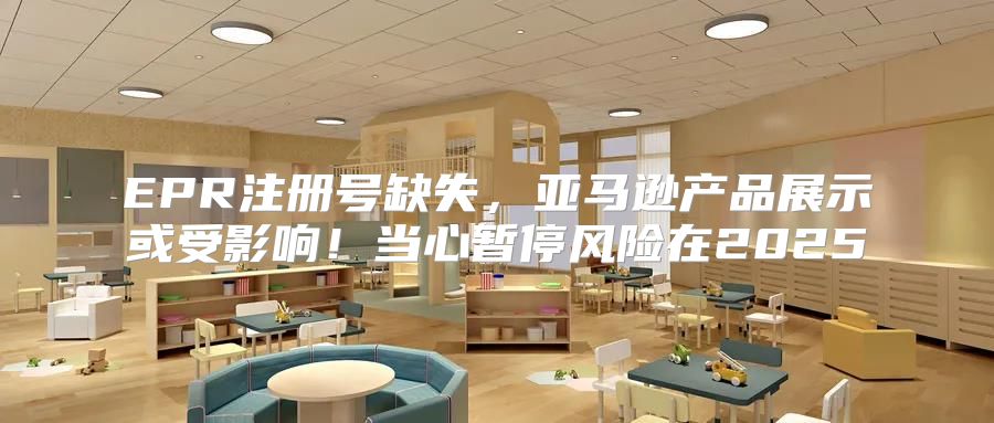 EPR注册号缺失，亚马逊产品展示或受影响！当心暂停风险在2025