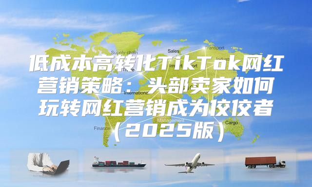 低成本高转化TikTok网红营销策略：头部卖家如何玩转网红营销成为佼佼者2025版
